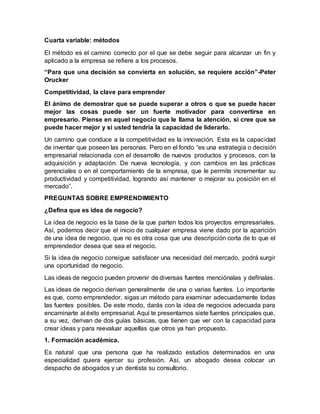 Cuarta variable: métodos
El método es el camino correcto por el que se debe seguir para alcanzar un fin y
aplicado a la empresa se refiere a los procesos.
“Para que una decisión se convierta en solución, se requiere acción”-Peter
Orucker
Competitividad, la clave para emprender
El ánimo de demostrar que se puede superar a otros o que se puede hacer
mejor las cosas puede ser un fuerte motivador para convertirse en
empresario. Piense en aquel negocio que le llama la atención, si cree que se
puede hacer mejor y si usted tendría la capacidad de liderarlo.
Un camino que conduce a la competitividad es la innovación. Esta es la capacidad
de inventar que poseen las personas. Pero en el fondo “es una estrategia o decisión
empresarial relacionada con el desarrollo de nuevos productos y procesos, con la
adquisición y adaptación. De nueva tecnología, y con cambios en las prácticas
gerenciales o en el comportamiento de la empresa, que le permite incrementar su
productividad y competitividad, logrando así mantener o mejorar su posición en el
mercado”.
PREGUNTAS SOBRE EMPRENDIMIENTO
¿Defina que es idea de negocio?
La idea de negocio es la base de la que parten todos los proyectos empresariales.
Así, podemos decir que el inicio de cualquier empresa viene dado por la aparición
de una idea de negocio, que no es otra cosa que una descripción corta de lo que el
emprendedor desea que sea el negocio.
Si la idea de negocio consigue satisfacer una necesidad del mercado, podrá surgir
una oportunidad de negocio.
Las ideas de negocio pueden provenir de diversas fuentes menciónalas y defínalas.
Las ideas de negocio derivan generalmente de una o varias fuentes. Lo importante
es que, como emprendedor, sigas un método para examinar adecuadamente todas
las fuentes posibles. De este modo, darás con la idea de negocios adecuada para
encaminarte al éxito empresarial. Aquí te presentamos siete fuentes principales que,
a su vez, derivan de dos guías básicas, que tienen que ver con la capacidad para
crear ideas y para reevaluar aquellas que otros ya han propuesto.
1. Formación académica.
Es natural que una persona que ha realizado estudios determinados en una
especialidad quiera ejercer su profesión. Así, un abogado desea colocar un
despacho de abogados y un dentista su consultorio.
 