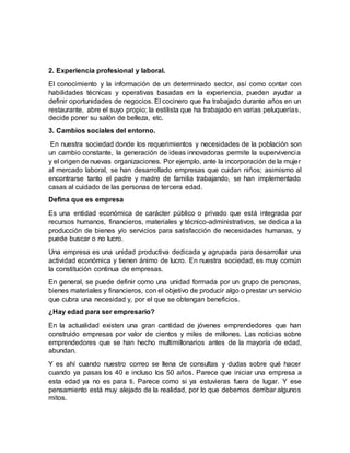 2. Experiencia profesional y laboral.
El conocimiento y la información de un determinado sector, así como contar con
habilidades técnicas y operativas basadas en la experiencia, pueden ayudar a
definir oportunidades de negocios. El cocinero que ha trabajado durante años en un
restaurante, abre el suyo propio; la estilista que ha trabajado en varias peluquerías,
decide poner su salón de belleza, etc.
3. Cambios sociales del entorno.
En nuestra sociedad donde los requerimientos y necesidades de la población son
un cambio constante, la generación de ideas innovadoras permite la supervivencia
y el origen de nuevas organizaciones. Por ejemplo, ante la incorporación de la mujer
al mercado laboral, se han desarrollado empresas que cuidan niños; asimismo al
encontrarse tanto el padre y madre de familia trabajando, se han implementado
casas al cuidado de las personas de tercera edad.
Defina que es empresa
Es una entidad económica de carácter público o privado que está integrada por
recursos humanos, financieros, materiales y técnico-administrativos, se dedica a la
producción de bienes y/o servicios para satisfacción de necesidades humanas, y
puede buscar o no lucro.
Una empresa es una unidad productiva dedicada y agrupada para desarrollar una
actividad económica y tienen ánimo de lucro. En nuestra sociedad, es muy común
la constitución continua de empresas.
En general, se puede definir como una unidad formada por un grupo de personas,
bienes materiales y financieros, con el objetivo de producir algo o prestar un servicio
que cubra una necesidad y, por el que se obtengan beneficios.
¿Hay edad para ser empresario?
En la actualidad existen una gran cantidad de jóvenes emprendedores que han
construido empresas por valor de cientos y miles de millones. Las noticias sobre
emprendedores que se han hecho multimillonarios antes de la mayoría de edad,
abundan.
Y es ahí cuando nuestro correo se llena de consultas y dudas sobre qué hacer
cuando ya pasas los 40 e incluso los 50 años. Parece que iniciar una empresa a
esta edad ya no es para ti. Parece como si ya estuvieras fuera de lugar. Y ese
pensamiento está muy alejado de la realidad, por lo que debemos derribar algunos
mitos.
 
