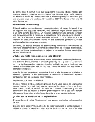 En primer lugar, lo normal no es que una persona venda una idea de negocio por
miles de millones. Lo normal tampoco es que una empresa valga 19.000 millones
de dólares en menos de 8 años de creación. Y desde luego tampoco es normal que
una empresa tenga una capitalización bursátil de 200.000 millones en tan sólo 10
años de creación.
Defina que es benchmarking
El benchmarking, también llamado comparación referencial, es una de las prácticas
de negocios más populares y efectivos, y no se limita a ningún área en especial ni
a un cierto tamaño de empresa. En resumen, esta herramienta consiste en hacer
una comparación entre tu negocio y la competencia (tanto directa como indirecta),
así como con comercios líderes en otras industrias u otros mercados con la
intención de descubrir y analizar cuáles son sus estrategias ganadoras y, de ser
posible, aplicarlas en tu propia empresa.
De hecho, los nuevos modelos de benchmarking recomiendan que no sólo se
investigue a los competidores, sino más bien a referentes de liderazgo de empresas,
ya sean individuos o agrupaciones e, incluso, a personajes ficticios que podrían
servirte de inspiración.
¿Qué es una rueda de negocios y cuál es su objetivo?
La rueda de negocios es un mecanismo simple y eficiente de reuniones planificadas,
que de forma directa, creando un ambiente propicio para negociaciones, promueve
un conjunto de encuentros entre empresarios, instituciones y organizaciones que
desean entrevistarse para realizar negocios, desarrollar relaciones asociativas o
alianzas estratégicas.
A través de este mecanismo, se coordina la oferta y la demanda de productos o
servicios, ayudando a los participantes a identificar y seleccionar aquellas
contrapartes con las que pueda hacer negocios.
Objetivos de una rueda de negocios
Como su nombre lo indica, el objetivo principal de una rueda es que los empresarios
puedan realizar negociaciones y que se cierren ventas de productos o servicios.
Otro objetivo es el de ampliar su base de contactos comerciales y conocer
empresarios que se dedican al mismo giro de negocio. Por el otro lado, realizar
alianzas que le permitan ampliar la red de venta o tomar representaciones.
¿Cuáles son las tendencias de un emprendedor?
De acuerdo con la revista Wired, existen seis grandes tendencias en los negocios
de hoy:
El poder de la gente: Primero, el poder del vapor reemplazó la fuerza muscular y
disparó la revolución industrial. Luego, la línea de producción de Henry Ford y los
 