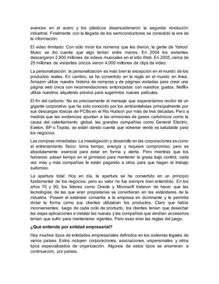 avances en el acero y los plásticos desencadenaron la segunda revolución
industrial. Finalmente con la llegada de los semiconductores se consolidó la era de
la información.
El video ilimitado: Con sólo mirar los números que les dieron, la gente de Yahoo!
Music se dio cuenta que algo tenían entre manos. En 2004 los visitantes
descargaron 2.900 millones de videos musicales en el sitio Web. En 2005, cerca de
25 millones de visitantes únicos vieron 4.000 millones de clips de video.
La personalización: la personalización es más bien la excepción en el mundo de los
productos reales. En cambio, se ha convertido en la regla en el mundo en línea.
Amazon utiliza nuestra historia de compras y de páginas visitadas para crear una
página web única con recomendaciones sintonizadas con nuestros gustos. Netflix
utiliza nuestros alquileres previos para sugerirnos nuevas películas.
El fin del carbono: No es precisamente el mensaje que esperaríamos recibir de un
gigante corporativo que ha sido conocido por los ambientalistas principalmente por
sus descargas tóxicas de PCBs en el Río Hudson por más de tres décadas. Pero a
medida que las evidencias apuntan a las emisiones de gases carbónicos como la
causa del calentamiento global, las grandes compañías como General Electric,
Exelon, BP o Toyota, se están dando cuenta que volverse verde es saludable para
los negocios.
Las compras inmediatas: La investigación y desarrollo en las corporaciones es como
el entrenamiento físico: toma tiempo, energía y requiere compromiso, pero es
absolutamente esencial para estar en forma y alerta. Pero mientras que los
humanos pasan tiempo en el gimnasio para mantener la grasa bajo control, cada
vez más y más compañías le están pagando a otros para que hagan el trabajo
sudoroso.
La apertura total: Hoy en día, la apertura se ha convertido en un principio
fundamental de los negocios, pero su valor no fue siempre bien entendido. En los
años 70 y 80, los líderes como Oracle y Microsoft trataron de hacer que las
tecnologías de las que eran propietarias se convirtieran en los estándares de la
industria. Poseer el estándar convertía a la empresa en dominante y le permitía
dictar la forma como sus clientes utilizaban los productos. Claro que había
inconvenientes: luego de cada ciclo de producto, los clientes tenían que desechar
las viejas aplicaciones e instalar las nuevas y las compañías que vendían accesorios
tenían que sufrir para mantenerse vigentes. Pero esas eran las reglas del juego.
¿Qué entiende por entidad empresarial?
Hay muchos tipos de entidades empresariales definidos en los sistemas legales de
varios países. Estos incluyen corporaciones, asociaciones, unipersonales y otros
tipos especializados de organización. Algunos de estos tipos se enumeran a
continuación, por países.
 