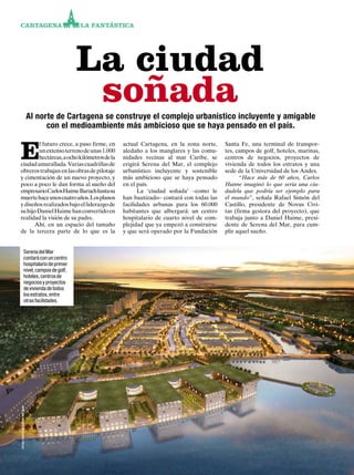 156
CARTAGENA LA FANTÁSTICA
Al norte de Cartagena se construye el complejo urbanístico incluyente y amigable
con el medioambiente más ambicioso que se haya pensado en el país.
E
l futuro crece, a paso firme, en
unextensoterrenodeunas1.000
hectáreas,aochokilómetrosdela
ciudadamurallada.Variascuadrillasde
obrerostrabajanenlasobrasdepilotaje
y cimentación de un nuevo proyecto, y
poco a poco le dan forma al sueño del
empresarioCarlosHaimeBaruchhastasu
muertehaceunoscuatroaños.Losplanos
ydiseñosrealizadosbajoelliderazgode
suhijoDanielHaimehanconvertidoen
realidad la visión de su padre.
Ahí, en un espacio del tamaño
de la tercera parte de lo que es la
actual Cartagena, en la zona norte,
aledaño a los manglares y las comu-
nidades vecinas al mar Caribe, se
erigirá Serena del Mar, el complejo
urbanístico incluyente y sostenible
más ambicioso que se haya pensado
en el país.
La ‘ciudad soñada’ –como le
han bautizado– contará con todas las
facilidades urbanas para los 60.000
habitantes que albergará: un centro
hospitalario de cuarto nivel de com-
plejidad que ya empezó a construirse
y que será operado por la Fundación
Santa Fe, una terminal de transpor-
tes, campos de golf, hoteles, marinas,
centros de negocios, proyectos de
vivienda de todos los estratos y una
sede de la Universidad de los Andes.
“Hace más de 60 años, Carlos
Haime imaginó lo que sería una ciu-
dadela que podría ser ejemplo para
el mundo”, señala Rafael Simón del
Castillo, presidente de Novus Civi-
tas (firma gestora del proyecto), que
trabaja junto a Daniel Haime, presi-
dente de Serena del Mar, para cum-
plir aquel sueño.
La ciudad
soñada
SerenadelMar
contaráconuncentro
hospitalariodeprimer
nivel,camposdegolf,
hoteles,centrosde
negociosyproyectos
deviviendadetodos
losestratos,entre
otrasfacilidades.
fotos:cortesíaserenadelmar
 