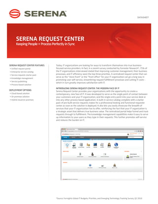 DATASHEET




       SERENA REQUEST CENTER
       Keeping People + Process Perfectly in Sync




SERENA REQUEST CENTER FEATURES     Today, IT organizations are looking for ways to transform themselves into true business-
• Unified request portal           focused service providers. In fact, in a recent survey conducted by Forrester Research*, 75% of
• Enterprise service catalog       the IT organizations interviewed stated that improving customer management, their business
• Service requests starter pack    processes, and IT efficiency were the top three priorities. A centralized request center that can
                                   serve as the “store front” or the “front office” for your IT organization can go a long way in
• Knowledge management
                                   promoting user self-service, streamlining request fulfillment processes and cutting IT costs -
• Service publishing
                                   which in turn greatly improves satisfaction with IT.
• Process-based solution
                                   INTRODUCING SERENA REQUEST CENTER: THE MODERN FACE OF IT
DEPLOYMENT OPTIONS                 Serena Request Center provides your organizations with the opportunity to create a
• Cloud-based solution             contemporary, new face of IT. It was developed to serve as the single point of contact between
• On premises solution             your customers and your IT organization, and the single entry point into your service desk or
• Hybrid cloud/on premises         into any other process-based application. A built-in service catalog complete with a starter
                                   pack of pre-built service requests makes for a professional looking and functional requester
                                   center as soon as the solution is deployed. It also lets you easily showcase the breadth of
                                   services that your IT organization has to offer, reinforcing the fact that your IT organization is
                                   a strategic asset that delivers true business value. The centralized portal helps funnel and track
                                   requests through to fulfillment. The knowledge management capabilities make it easy to serve
                                   up information to your users as they type in their requests. This further promotes self-service
                                   and reduces the burden on IT.




                                   *Source: Forrsights Global IT Budgets, Priorities, and Emerging Technology Tracking Survey, Q2 2010
 