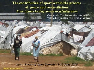 The contribution of sport within the process  of  peace and reconciliation. From trauma healing toward social integration Case study: The impact of sports in Rift Valley-Kenya, after post election violence ISDPA -   Power of Sport Summit - 9-12 June 2010 BORSANI SERENA 