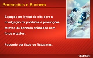 Promoções e Banners Espaços no layout do site para a divulgação de produtos e promoções através de banners animados com fotos e textos. Podendo ser fixos ou flutuantes. 