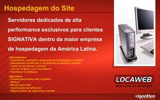 Hospedagem do Site Servidores dedicados de alta performance exclusivos para clientes SIGNATIVA dentro da maior empresa de hospedagem da América Latina. Infra-estrutura : • Experiência, qualidade e segurança da hospedagem LocaWeb •  Atendimento qualificado e competente do suporte LocaWeb  •  Todos os servidores no Brasil  •  Link de 10 Gbps, com redundância  •  Servidores Core2Quad Segurança : •  Firewall gerenciado pela LocaWeb •  Backup •  Monitoração 24x7 •  Atualizações de softwares •  Rígida política de segurança e senhas 