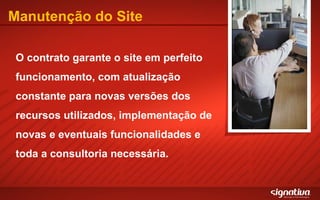Manutenção do Site O contrato garante o site em perfeito funcionamento, com atualização constante para novas versões dos recursos utilizados, implementação de novas e eventuais funcionalidades e toda a consultoria necessária. 