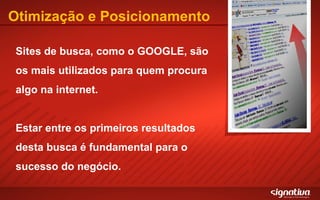 Otimização e Posicionamento Sites de busca, como o GOOGLE, são os mais utilizados para quem procura algo na internet. Estar entre os primeiros resultados desta busca é fundamental para o sucesso do negócio. 