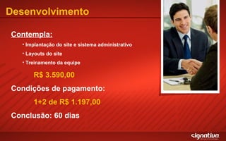 Desenvolvimento Contempla: Implantação do site e sistema administrativo Layouts do site Treinamento da equipe R$ 3.590,00 Condições de pagamento: 1+2 de R$ 1.197,00 Conclusão: 60 dias 