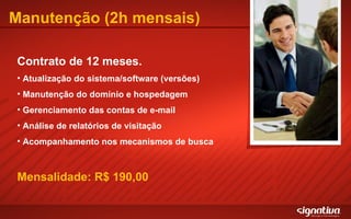 Manutenção (2h mensais) Contrato de 12 meses. Atualização do sistema/software (versões) Manutenção do domínio e hospedagem Gerenciamento das contas de e-mail Análise de relatórios de visitação Acompanhamento nos mecanismos de busca Mensalidade: R$ 190,00 