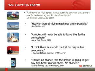 You Can’t Do That!!! 
• “Rail travel at high speed is not possible because passengers, 
unable to breathe, would die of asphyxia.” 
- Dr Dionysys Larder (1793-1859) 
• “Heavier-than-air flying machines are impossible.” 
- Lord Kelvin, 1895 
• “A rocket will never be able to leave the Earth’s 
atmosphere.” 
- New York Times, 1936 
• "I think there is a world market for maybe five 
computers.” 
- Thomas Watson, chairman of IBM, 1943 
• “There’s no chance that the iPhone is going to get 
any significant market share. No chance.” 
- Steve Ballmer, CEO of Microsoft, 2007 
 