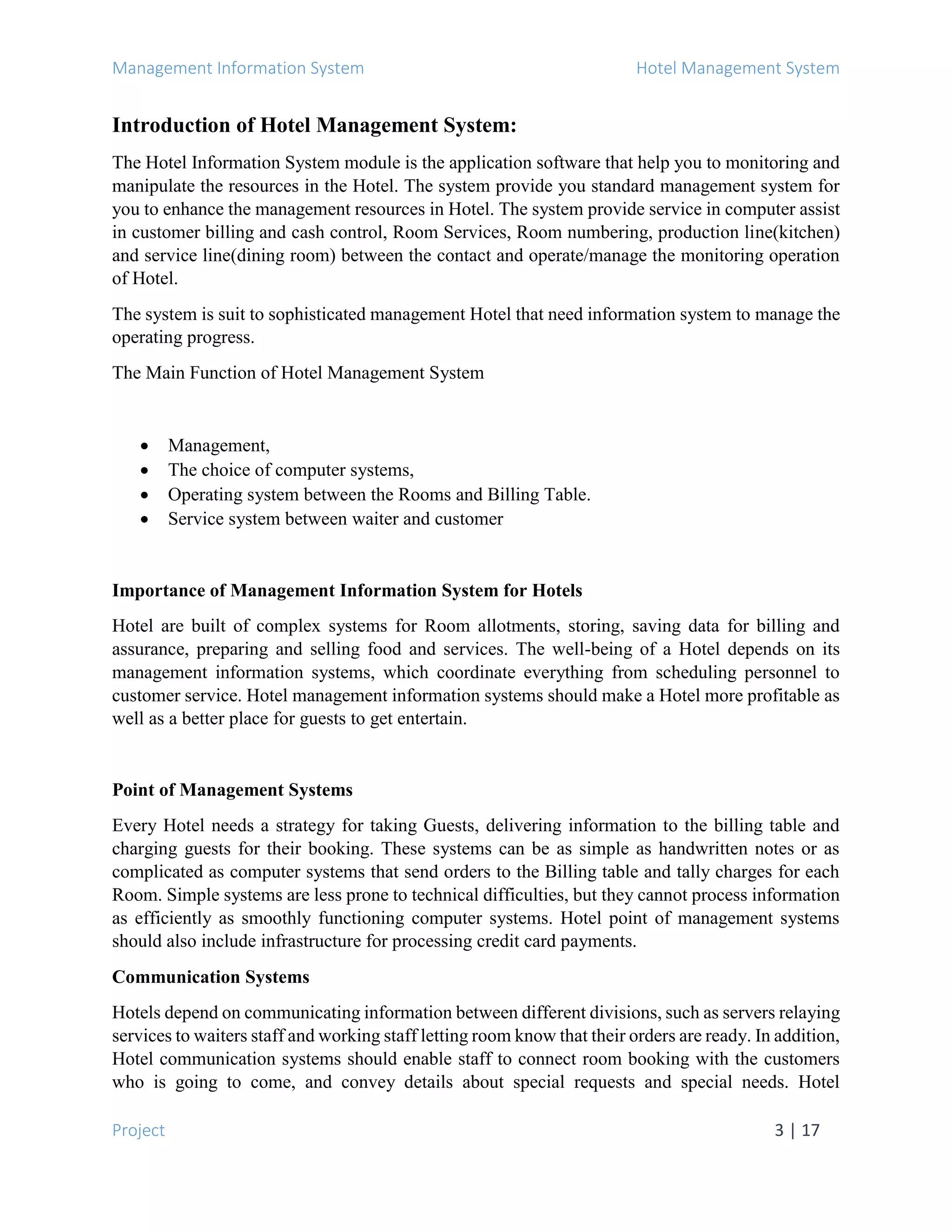 Management Information System Hotel Management System
Project 3 | 17
Introduction of Hotel Management System:
The Hotel Information System module is the application software that help you to monitoring and
manipulate the resources in the Hotel. The system provide you standard management system for
you to enhance the management resources in Hotel. The system provide service in computer assist
in customer billing and cash control, Room Services, Room numbering, production line(kitchen)
and service line(dining room) between the contact and operate/manage the monitoring operation
of Hotel.
The system is suit to sophisticated management Hotel that need information system to manage the
operating progress.
The Main Function of Hotel Management System
 Management,
 The choice of computer systems,
 Operating system between the Rooms and Billing Table.
 Service system between waiter and customer
Importance of Management Information System for Hotels
Hotel are built of complex systems for Room allotments, storing, saving data for billing and
assurance, preparing and selling food and services. The well-being of a Hotel depends on its
management information systems, which coordinate everything from scheduling personnel to
customer service. Hotel management information systems should make a Hotel more profitable as
well as a better place for guests to get entertain.
Point of Management Systems
Every Hotel needs a strategy for taking Guests, delivering information to the billing table and
charging guests for their booking. These systems can be as simple as handwritten notes or as
complicated as computer systems that send orders to the Billing table and tally charges for each
Room. Simple systems are less prone to technical difficulties, but they cannot process information
as efficiently as smoothly functioning computer systems. Hotel point of management systems
should also include infrastructure for processing credit card payments.
Communication Systems
Hotels depend on communicating information between different divisions, such as servers relaying
services to waiters staff and working staff letting room know that their orders are ready. In addition,
Hotel communication systems should enable staff to connect room booking with the customers
who is going to come, and convey details about special requests and special needs. Hotel
 