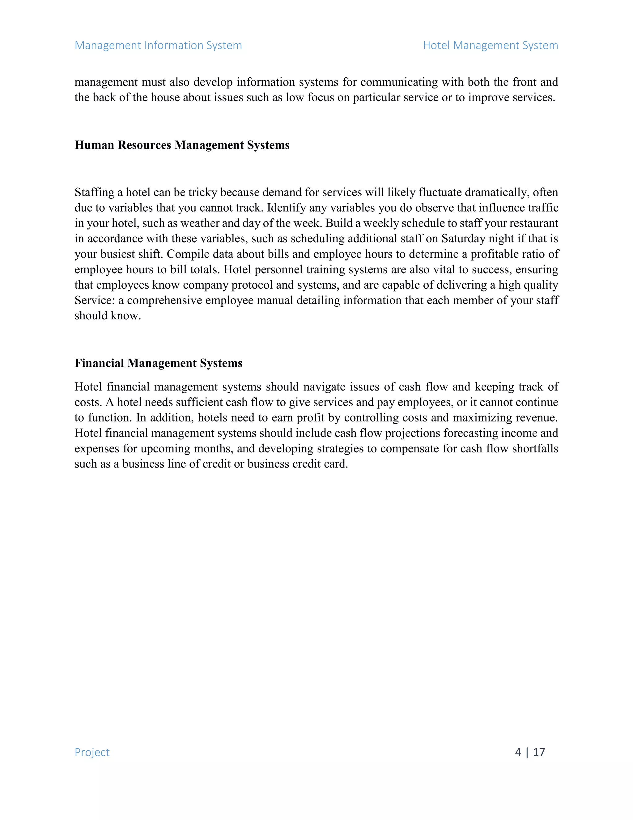 Management Information System Hotel Management System
Project 4 | 17
management must also develop information systems for communicating with both the front and
the back of the house about issues such as low focus on particular service or to improve services.
Human Resources Management Systems
Staffing a hotel can be tricky because demand for services will likely fluctuate dramatically, often
due to variables that you cannot track. Identify any variables you do observe that influence traffic
in your hotel, such as weather and day of the week. Build a weekly schedule to staff your restaurant
in accordance with these variables, such as scheduling additional staff on Saturday night if that is
your busiest shift. Compile data about bills and employee hours to determine a profitable ratio of
employee hours to bill totals. Hotel personnel training systems are also vital to success, ensuring
that employees know company protocol and systems, and are capable of delivering a high quality
Service: a comprehensive employee manual detailing information that each member of your staff
should know.
Financial Management Systems
Hotel financial management systems should navigate issues of cash flow and keeping track of
costs. A hotel needs sufficient cash flow to give services and pay employees, or it cannot continue
to function. In addition, hotels need to earn profit by controlling costs and maximizing revenue.
Hotel financial management systems should include cash flow projections forecasting income and
expenses for upcoming months, and developing strategies to compensate for cash flow shortfalls
such as a business line of credit or business credit card.
 