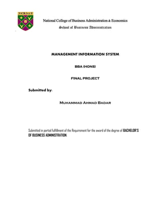 National College of Business Administration & Economics
School of Business Administration
MANAGEMENT INFORMATION SYSTEM
BBA (HONS)
FINAL PROJECT
Submitted by:
Muhammad Ahmad Badar
Submitted in partial fulfillment of the Requirement for the award of the degree of BACHELOR’S
OF BUSINESS ADMINISTRATION.
 