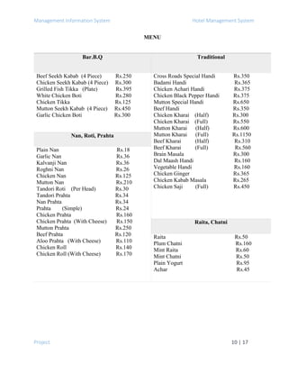 Management Information System Hotel Management System
Project 10 | 17
MENU
Bar.B.Q Traditional
Beef Seekh Kabab (4 Piece) Rs.250
Chicken Seekh Kabab (4 Piece) Rs.300
Grilled Fish Tikka (Plate) Rs.395
White Chicken Boti Rs.280
Chicken Tikka Rs.125
Mutton Seekh Kabab (4 Piece) Rs.450
Garlic Chicken Boti Rs.300
Cross Roads Special Handi Rs.350
Badami Handi Rs.365
Chicken Achari Handi Rs.375
Chicken Black Pepper Handi Rs.375
Mutton Special Handi Rs.650
Beef Handi Rs.350
Chicken Kharai (Half) Rs.300
Chicken Kharai (Full) Rs.550
Mutton Kharai (Half) Rs.600
Mutton Kharai (Full) Rs.1150
Beef Kharai (Half) Rs.310
Beef Kharai (Full) Rs.560
Brain Masala Rs.300
Dal Maash Handi Rs.160
Vegetable Handi Rs.160
Chicken Ginger Rs.365
Chicken Kabab Masala Rs.265
Chicken Saji (Full) Rs.450
Nan, Roti, Prahta
Plain Nan Rs.18
Garlic Nan Rs.36
Kalvanji Nan Rs.36
Roghni Nan Rs.26
Chicken Nan Rs.125
Mutton Nan Rs.210
Tandori Roti (Per Head) Rs.30
Tandori Prahta Rs.34
Nan Prahta Rs.34
Prahta (Simple) Rs.24
Chicken Prahta Rs.160
Chicken Prahta (With Cheese) Rs.150
Mutton Prahta Rs.250
Beef Prahta Rs.120
Aloo Prahta (With Cheese) Rs.110
Chicken Roll Rs.140
Chicken Roll (With Cheese) Rs.170
Raita, Chatni
Raita Rs.50
Plum Chatni Rs.160
Mint Raita Rs.60
Mint Chatni Rs.50
Plain Yogurt Rs.95
Achar Rs.45
 