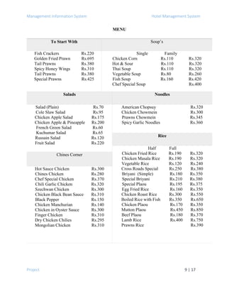 Management Information System Hotel Management System
Project 9 | 17
MENU
To Start With Soup’s
Fish Crackers Rs.220
Golden Fried Prawn Rs.695
Tail Prawns Rs.380
Spicy Honey Wings Rs.310
Tail Prawns Rs.380
Special Prawns Rs.425
Single Family
Chicken Corn Rs.110 Rs.320
Hot & Sour Rs.110 Rs.320
Thai Soup Rs.110 Rs.320
Vegetable Soup Rs.80 Rs.260
Fish Soup Rs.160 Rs.420
Chef Special Soup Rs.400
Salads Noodles
Salad (Plain) Rs.70
Cole Slaw Salad Rs.95
Chicken Apple Salad Rs.175
Chicken Apple & Pineapple Rs.200
French Green Salad Rs.60
Kuchumar Salad Rs.65
Russain Salad Rs.120
Fruit Salad Rs.220
American Chopsuy Rs.320
Chicken Chowmein Rs.300
Prawns Chowmein Rs.345
Spicy Garlic Noodles Rs.360
Rice
Half Full
Chicken Fried Rice Rs.190 Rs.320
Chicken Masala Rice Rs.190 Rs.320
Vegetable Rice Rs.120 Rs.240
Cross Roads Special Rs.250 Rs.380
Briyani (Simple) Rs.180 Rs.350
Special Briyani Rs.210 Rs.380
Special Plaou Rs.195 Rs.375
Egg Fried Rice Rs.160 Rs.350
Chicken Roast Rice Rs.300 Rs.550
Boiled Rice with Fish Rs.350 Rs.650
Chicken Plaou Rs.170 Rs.350
Mutton Plaou Rs.450 Rs.850
Beef Plaou Rs.180 Rs.370
Lamb Rice Rs.400 Rs.750
Prawns Rice Rs.390
Chines Corner
Hot Sauce Chicken Rs.300
Chines Chicken Rs.280
Chef Special Chicken Rs.370
Chili Garlic Chicken Rs.320
Szechwan Chicken Rs.300
Chicken Black Bean Sauce Rs.310
Black Pepper Rs.150
Chicken Manchurian Rs.140
Chicken in Oyster Sauce Rs.300
Finger Chicken Rs.310
Dry Chicken Chilies Rs.295
Mongolian Chicken Rs.310
 