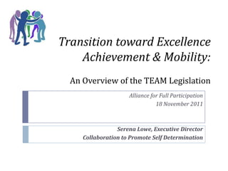 Transition toward Excellence
    Achievement & Mobility:
  An Overview of the TEAM Legislation
                     Alliance for Full Participation
                                18 November 2011



                 Serena Lowe, Executive Director
     Collaboration to Promote Self Determination
 