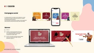 In collaborazione con Hasbro verrà realizzato un post
carousel, allo scopo di creare discussione, curiosità
e condivisione dei contenuti.
Commentando l’utente potrà rompere i tabù riguardanti
varie tematiche sessuali affrontate nella serie Netflix.
Campagna social
INTEGRATED ADVERTISING
Banner
1 	 POP-UP
2 	 HOVER: Il cursore assumerà la forma di 		
	 una mazza da baseball e nel momento
	 in cui l’utente farà click sulla scritta 			
	 compariranno delle crepe.
3 	 PAY OFF: La scritta scompare dando spazio 	
	 al Pay off “Rompi tutti i tabù” con sex 		
	 Education season 4.
 