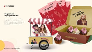 INTEGRATED ADVERTISING
Un carretto ambulante che vende dolci a forma
di organi genitali, con un packaging realizzato
appositamente per scatenare la fantasia.
Non tutti acquisterebbero un dolce dalla forma fallica,
lo scopo è quello di liberare il consumatore da ogni
vergogna e farlo sentire parte di un qualcosa
di più grande.
L’orgasmeria
di @MySecretCase
 