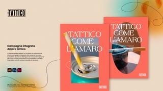 Il cliente Amaro Tattico ha richiesto la realizzazione
di una campagna integrata allo scopo di lanciare
il prodotto. Questo si distingue dai concorrenti proprio
per il suo colore particolare e la possibilità di essere
miscelato con un numero svariato di prodotti.
In collaborazione con Valentina Calvani e Giorgia Finocchiaro
INTEGRATED ADVERTISING
Campagna integrata
Amaro tattico
 