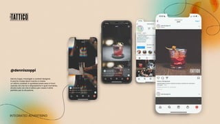 INTEGRATED ADVERTISING
Dennis Zoppi, mixologist e cocktail designer,
in poche mosse deve riuscire a creare
un ottimo cocktail, in qualsiasi posto esso si trovi:
usando ciò che ha a disposizione in quel momento,
sfrutta tutto ciò che è tattico per creare il drink
perfetto per la situazione.
@denniszoppi
 