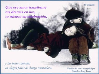 Que ese amor transforme  tus dramas en luz,  tu tristeza en celebración,  y tus pasos cansados en alegres pasos de danza renovadora. 