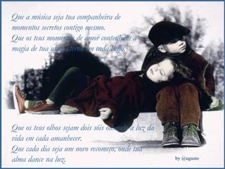 Que a música seja tua companheira de momentos secretos contigo mesmo. Que os teus momentos de amor contenham a magia de tua alma eterna em cada beijo. Que os teus olhos sejam dois sóis olhando a luz da vida em cada amanhecer. Que cada dia seja um novo recomeço, onde tua alma dance na luz. 