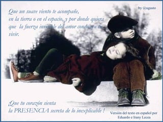 Que un suave viento te acompañe,  en la tierra o en el espacio, y por donde quiera que  la fuerza invisible del amor conduzca tu vivir. ¡Que tu corazón sienta  la PRESENCIA secreta de lo inexplicable ! 