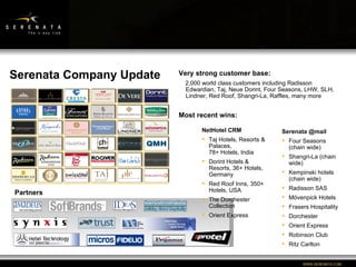 Serenata Company Update Partners  Very strong customer base: 2,000 world class customers including Radisson Edwardian, Taj, Neue Dorint, Four Seasons, LHW, SLH, Lindner, Red Roof, Shangri-La, Raffles, many more  Most recent wins: NetHotel CRM Taj Hotels, Resorts & Palaces,  78+ Hotels, India Dorint Hotels & Resorts, 36+ Hotels, Germany Red Roof Inns, 350+ Hotels, USA The Dorchester Collection Orient Express Serenata @mail Four Seasons (chain wide) Shangri-La (chain wide) Kempinski hotels (chain wide) Radisson SAS Mövenpick Hotels Frasers Hospitality Dorchester Orient Express Robinson Club Ritz Carlton 