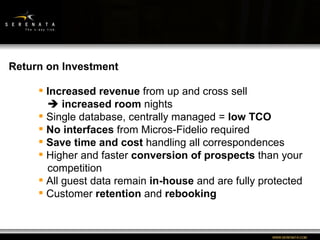 WWW:SERENATA:COM Return on Investment Increased revenue  from up and cross sell    increased room  nights Single database, centrally managed =  low TCO No interfaces  from Micros-Fidelio required Save time and cost  handling all correspondences Higher and faster  conversion of prospects  than your   competition All guest data remain  in-house  and are fully protected Customer  retention  and  rebooking 