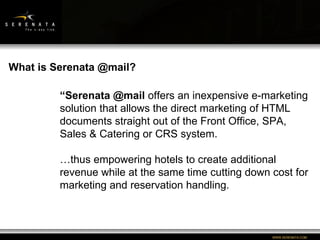 “ Serenata @mail  offers an inexpensive e-marketing solution that allows the direct marketing of HTML documents straight out of the Front Office, SPA, Sales & Catering or CRS system. … thus empowering hotels to create additional revenue while at the same time cutting down cost for marketing and reservation handling. What is Serenata @mail? 