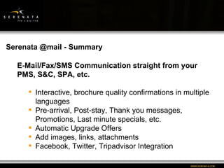 WWW:SERENATA:COM E-Mail/Fax/SMS Communication straight from your PMS, S&C, SPA, etc. Interactive, brochure quality confirmations in multiple languages Pre-arrival, Post-stay, Thank you messages, Promotions, Last minute specials, etc. Automatic Upgrade Offers Add images, links, attachments Facebook, Twitter, Tripadvisor Integration Serenata @mail - Summary 