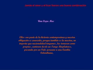 Una Copa Mas Ellos son parte de la historia contemporánea y nuestra obligación es conocerla, porque también es la nuestra, no importa que nacionalidad tengamos, las tomaron como propias, cantaron desde un Tango Rioplatense, pasando por un Vals peruano a una Cumbia Colombiana,  Jamás el amor y el licor fueron una buena combinación 
