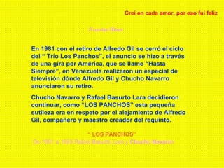 Nuestro Amor Creí en cada amor, por eso fui feliz En 1981 con el retiro de Alfredo Gil se cerró el ciclo del “ Trío Los Panchos”, el anuncio se hizo a través de una gira por América, que se llamo “Hasta Siempre”, en Venezuela realizaron un especial de televisión dónde Alfredo Gil y Chucho Navarro anunciaron su retiro. Chucho Navarro y Rafael Basurto Lara decidieron continuar, como “LOS PANCHOS” esta pequeña sutileza era en respeto por el alejamiento de Alfredo Gil, compañero y maestro creador del requinto. “  LOS PANCHOS” De 1981 a 1993 Rafael Basurto Lara y  Chucho Navarro  