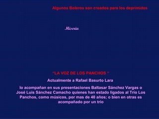 “ LA VOZ DE LOS PANCHOS “ Actualmente a Rafael Basurto Lara  lo acompañan en sus presentaciones Baltasar Sánchez Vargas o José Luis Sánchez Camacho quienes han estado ligados al Trío Los Panchos, como músicos, por mas de 40 años; o bien en otras es acompañado por un trío Miseria Algunos Boleros son creados para los deprimidos 