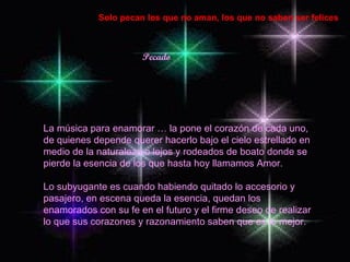 Pecado Solo pecan los que no aman, los que no saben ser felices La música para enamorar … la pone el corazón de cada uno, de quienes depende querer hacerlo bajo el cielo estrellado en medio de la naturaleza o lejos y rodeados de boato donde se pierde la esencia de los que hasta hoy llamamos Amor. Lo subyugante es cuando habiendo quitado lo accesorio y pasajero, en escena queda la esencia, quedan los enamorados con su fe en el futuro y el firme deseo de realizar lo que sus corazones y razonamiento saben que es lo mejor. 