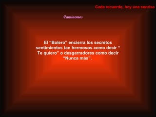 Caminemos Cada recuerdo, hoy una sonrisa El “Bolero” encierra los secretos sentimientos tan hermosos como decir “ Te quiero” o desgarradores como decir “Nunca más”.  