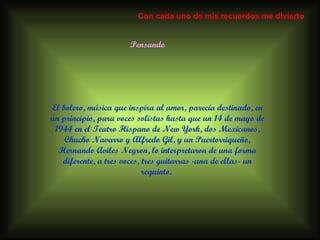 Pensando El bolero, música que inspira al amor, parecía destinado, en un principio, para voces solistas hasta que un 14 de mayo de 1944 en el Teatro Hispano de New York, dos Mexicanos, Chucho Navarro y Alfredo Gil, y un Puertorriqueño, Hernando Aviles Negron, lo interpretaron de una forma diferente, a tres voces, tres guitarras -una de ellas- un requinto.  Con cada uno de mis recuerdos me divierto 