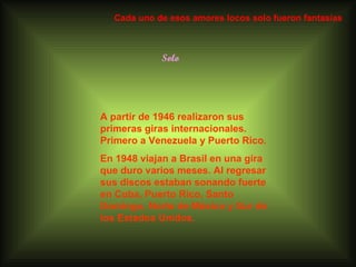Solo A partir de 1946 realizaron sus primeras giras internacionales. Primero a Venezuela y Puerto Rico.  En 1948 viajan a Brasil en una gira que duro varios meses. Al regresar sus discos estaban sonando fuerte en Cuba, Puerto Rico, Santo Domingo, Norte de México y Sur de los Estados Unidos. Cada uno de esos amores locos solo fueron fantasías 