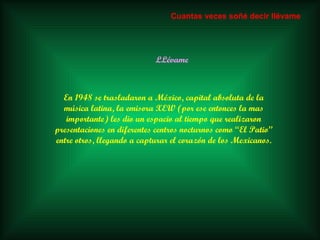 LLévame En 1948 se trasladaron a México, capital absoluta de la música latina, la emisora XEW (por ese entonces la mas importante) les dio un espacio al tiempo que realizaron presentaciones en diferentes centros nocturnos como “El Patio” entre otros, llegando a capturar el corazón de los Mexicanos. Cuantas veces soñé decir llévame 
