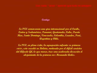 Contigo En 1951 comenzaron una gira internacional por el Caribe, Centro y Sudamérica, Panamá, Guatemala, Cuba, Puerto Rico, Santo Domingo, Venezuela, Colombia, Ecuador, Perú, Argentina y Chile. En 1951, en pleno éxito, la agrupación enfrento su primera crisis, esto sucedió en Bolivia, motivada por el difícil carácter del Alfredo Gil, lo que marco, tras una acalorada discusión el alejamiento de la primera voz Hernando Aviles. Con cada  “amor “ aprendí que todo es pasajero 