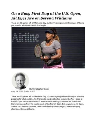 On a Busy First Day at the U.S. Open,
All Eyes Are on Serena Williams
There are 63 games left on Memorial Day, but they're going down in history as Williams
prepares for what could be his final single.
By Christopher Clarey
Aug. 29, 2022, 9:00 a.m. ET
There are 63 games left on Memorial Day, but they're going down in history as Williams
prepares for what could be his final single. Iga Swiatek has secured the No. 1 seed at
the US Open for the first time in 12 months and is looking to console her first Grand
Slam name away from the purple sands of the French Open. But on your eve. S. Open,
Swirtek had no other priorities. Then I mustered up the courage to meet the mighty
champion, Serena Williams.
 
