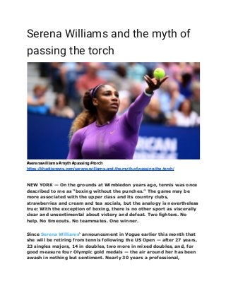 Serena Williams and the myth of
passing the torch
#serenawilliams #myth #passing #torch
https://khadijanews.com/serena-williams-and-the-myth-of-passing-the-torch/
NEW YORK — On the grounds at Wimbledon years ago, tennis was once
described to me as “boxing without the punches.” The game may be
more associated with the upper class and its country clubs,
strawberries and cream and tea socials, but the analogy is nevertheless
true: With the exception of boxing, there is no other sport as viscerally
clear and unsentimental about victory and defeat. Two fighters. No
help. No timeouts. No teammates. One winner.
Since Serena Williams‘ announcement in Vogue earlier this month that
she will be retiring from tennis following the US Open — after 27 years,
23 singles majors, 14 in doubles, two more in mixed doubles, and, for
good measure four Olympic gold medals — the air around her has been
awash in nothing but sentiment. Nearly 30 years a professional,
 