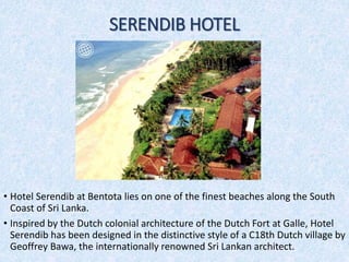 SERENDIB HOTEL
• Hotel Serendib at Bentota lies on one of the finest beaches along the South
Coast of Sri Lanka.
• Inspired by the Dutch colonial architecture of the Dutch Fort at Galle, Hotel
Serendib has been designed in the distinctive style of a C18th Dutch village by
Geoffrey Bawa, the internationally renowned Sri Lankan architect.
 