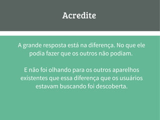 Acredite:
A grande resposta está na diferença. No que ele
podia fazer que os outros não podiam.
E não foi olhando para os outros aparelhos
existentes que essa diferença que os usuários
estavam buscando foi descoberta.
 
