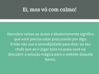 Ei, mas vá com calma!
Descobrir coisas ao acaso e aleatoriamente significa
que você precisa estar procurando por algo.
Então não use a serendipidade para dizer ao seu
chefe que ao ir jogar bola na praia você vai
descobrir a solução mágica para o website daquele
banco.
 