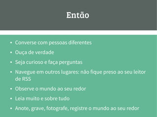 Então:
● Converse com pessoas diferentes
● Ouça de verdade
● Seja curioso e faça perguntas
● Navegue em outros lugares: não fique preso ao seu leitor
de RSS
● Observe o mundo ao seu redor
● Leia muito e sobre tudo
● Anote, grave, fotografe, registre o mundo ao seu redor
 