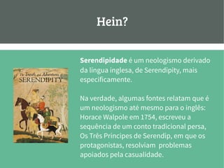 Hein?
Serendipidade é um neologismo derivado
da língua inglesa, de Serendipity, mais
especificamente.
Na verdade, algumas fontes relatam que é
um neologismo até mesmo para o inglês:
Horace Walpole em 1754, escreveu a
sequência de um conto tradicional persa,
Os Três Príncipes de Serendip, em que os
protagonistas, resolviam problemas
apoiados pela casualidade.
 