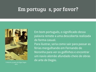 Em português, por favor?
Em bom português, o significado dessa
palavra remete a uma descoberta realizada
de forma casual.
Para ilustrar, seria como sair para passar as
férias mergulhando em Fernando de
Noronha para ver os golfinhos e encontrar
um navio alemão afundado cheio de obras
de arte de Degàs.
O Absinto, quadro de Edgar Degàs,
1876
 