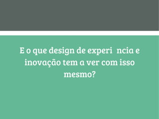E o que design de experiência e
inovação tem a ver com isso
mesmo?
 