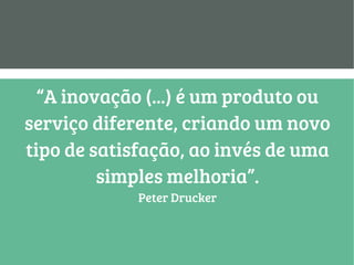 “A inovação (...) é um produto ou
serviço diferente, criando um novo
tipo de satisfação, ao invés de uma
simples melhoria”.
Peter Drucker
 